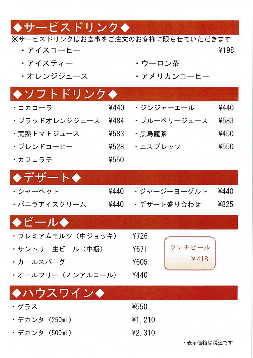 ◆サービスドリンク◆ ※サービスドリンクはお食事をご注文のお客様に限らせていただきます ・アイスコーヒー ·198 ・アイスティー ・オレンジジュース ・ウーロン茶 ・アメリカンコーヒー ◆ソフトドリンク ・コカコーラ ・ブラッドオレンジジュース ・完熟トマトジュース ・ブレンドコーヒー ・カフェラテ ◆ ·440 ·484 ·583 *528 ·550 ◆デザート◆ ・シャーベット ・バニラアイスクリーム ·440 $440 ◆ビール◆ ・プレミアムモルツ（中ジョッキ） ・サントリー生ビール（中瓶） ・カールスバーグ ・オールフリー（ノンアルコール） ◆ハウスワイン ・グラス ・デカンタ（250ml） ・デカンタ（500ml） ・ジンジャーエール ・ブルーベリージュース ・黒烏龍茶 ・エスプレッソ ・ジャージーヨーグルト ・デザート盛り合わせ ·726 ·671 ·605 ·440 ランチビール ·418 *550 ·1,210 ·2,310 ·440 ·583 ·450 ·550 ·440 ·825 ・表示価格は税込です